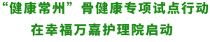 老年人又一福音来了！——“健康常州”骨健康专项试点行动在幸福万嘉护理院启动